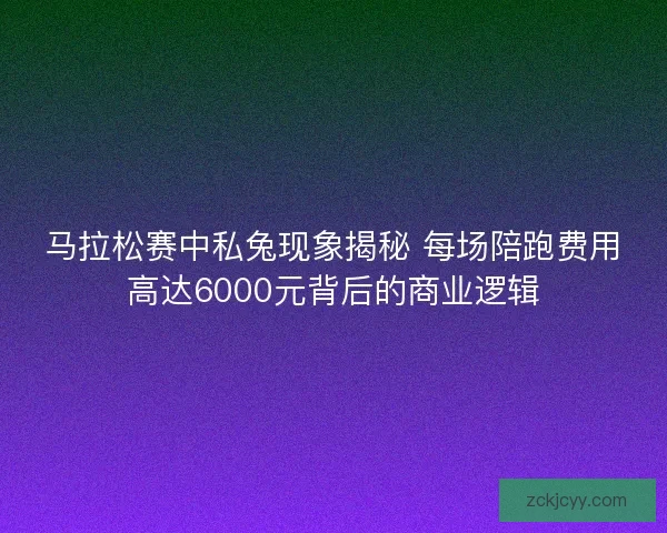 马拉松赛中私兔现象揭秘 每场陪跑费用高达6000元背后的商业逻辑
