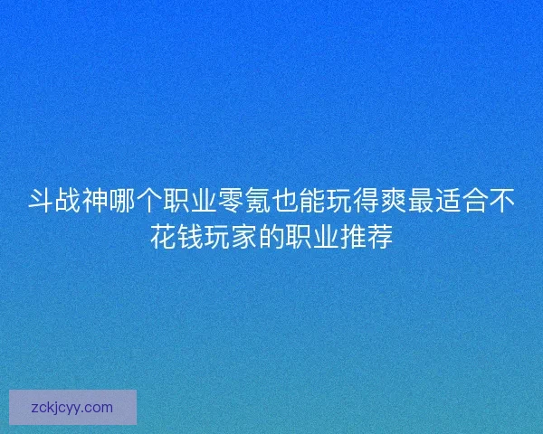 斗战神哪个职业零氪也能玩得爽最适合不花钱玩家的职业推荐