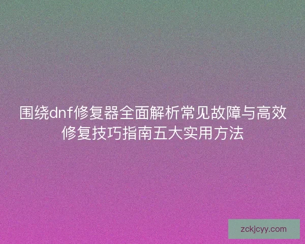 围绕dnf修复器全面解析常见故障与高效修复技巧指南五大实用方法