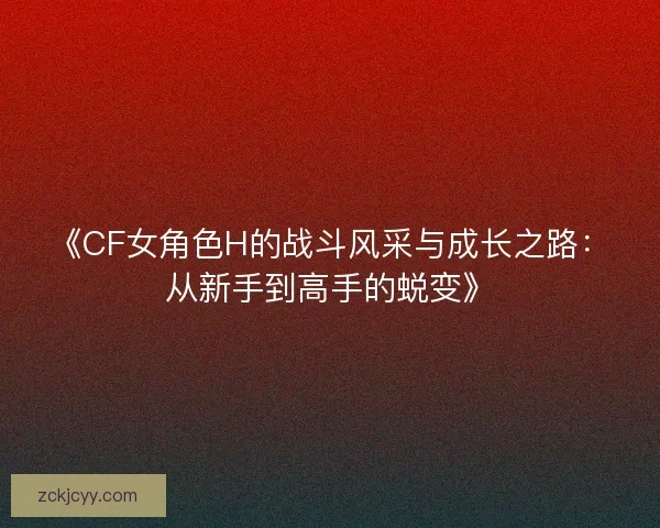 《CF女角色H的战斗风采与成长之路：从新手到高手的蜕变》