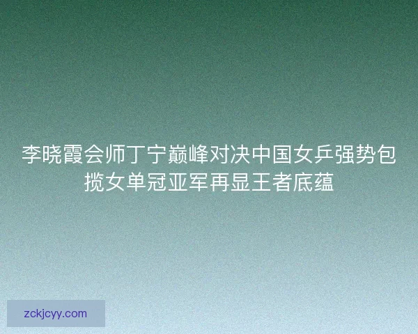 李晓霞会师丁宁巅峰对决中国女乒强势包揽女单冠亚军再显王者底蕴