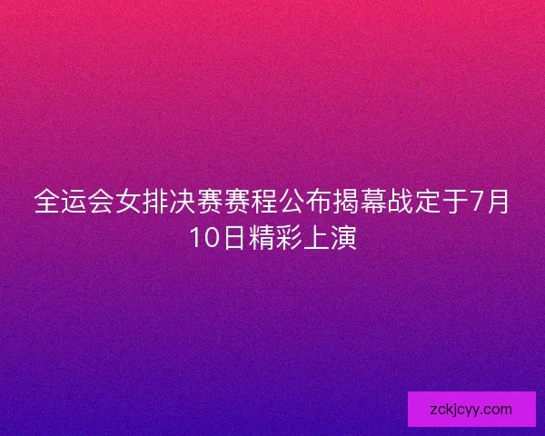 全运会女排决赛赛程公布揭幕战定于7月10日精彩上演